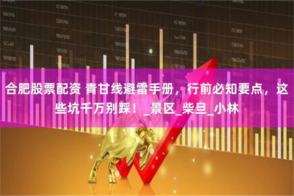 合肥股票配资 青甘线避雷手册，行前必知要点，这些坑千万别踩！_景区_柴旦_小林