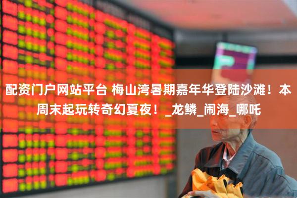 配资门户网站平台 梅山湾暑期嘉年华登陆沙滩！本周末起玩转奇幻夏夜！_龙鳞_闹海_哪吒