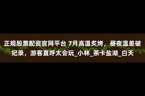 正规股票配资官网平台 7月高温炙烤，昼夜温差破纪录，游客直呼太会玩_小林_茶卡盐湖_白天