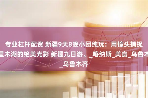 专业杠杆配资 新疆9天8晚小团纯玩：用镜头捕捉赛里木湖的绝美光影 新疆九日游。_喀纳斯_美食_乌鲁木齐