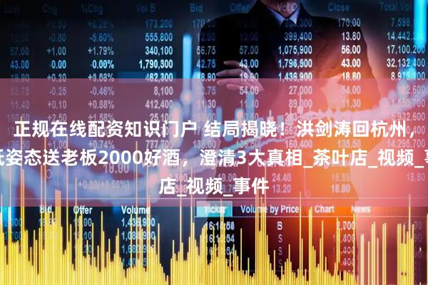 正规在线配资知识门户 结局揭晓！洪剑涛回杭州，放低姿态送老板2000好酒，澄清3大真相_茶叶店_视频_事件