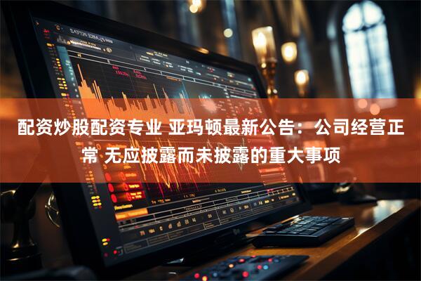 配资炒股配资专业 亚玛顿最新公告：公司经营正常 无应披露而未披露的重大事项