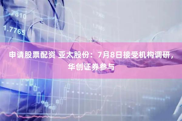 申请股票配资 亚太股份：7月8日接受机构调研，华创证券参与