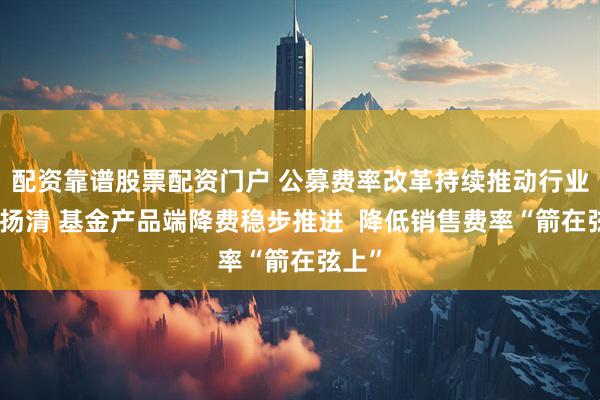 配资靠谱股票配资门户 公募费率改革持续推动行业激浊扬清 基金产品端降费稳步推进  降低销售费率“箭在弦上”