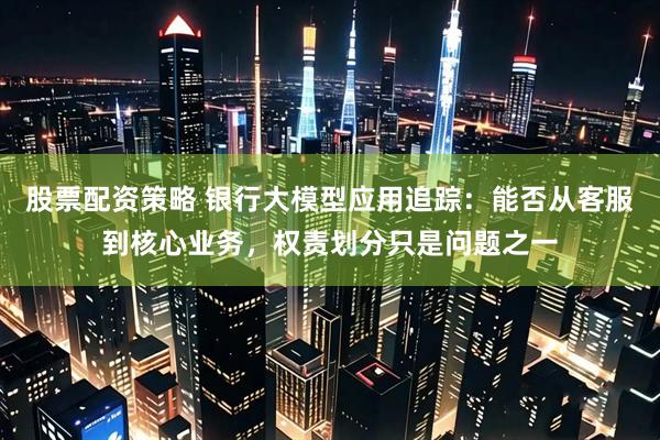 股票配资策略 银行大模型应用追踪：能否从客服到核心业务，权责划分只是问题之一
