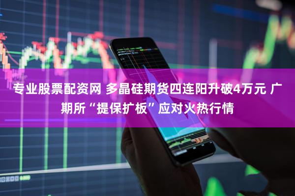 专业股票配资网 多晶硅期货四连阳升破4万元 广期所“提保扩板”应对火热行情