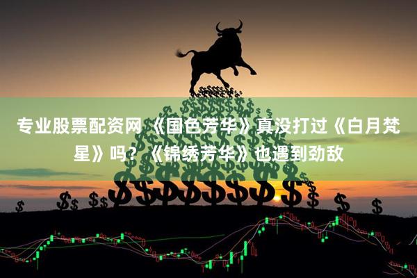专业股票配资网 《国色芳华》真没打过《白月梵星》吗？《锦绣芳华》也遇到劲敌