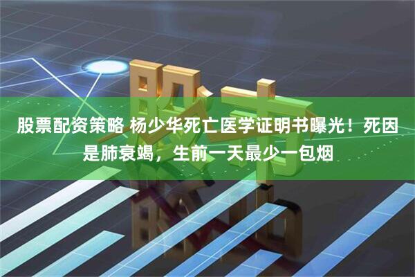 股票配资策略 杨少华死亡医学证明书曝光！死因是肺衰竭，生前一天最少一包烟