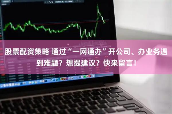 股票配资策略 通过“一网通办”开公司、办业务遇到难题？想提建议？快来留言！