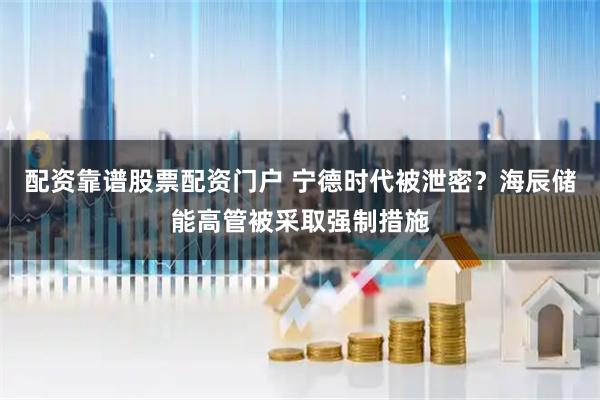 配资靠谱股票配资门户 宁德时代被泄密？海辰储能高管被采取强制措施