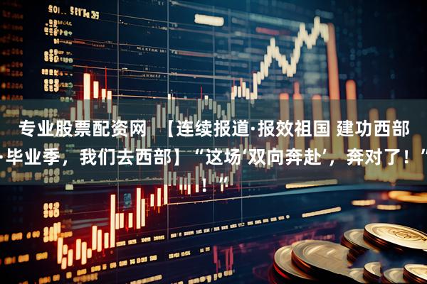 专业股票配资网  【连续报道·报效祖国 建功西部·毕业季，我们去西部】“这场‘双向奔赴’，奔对了！”