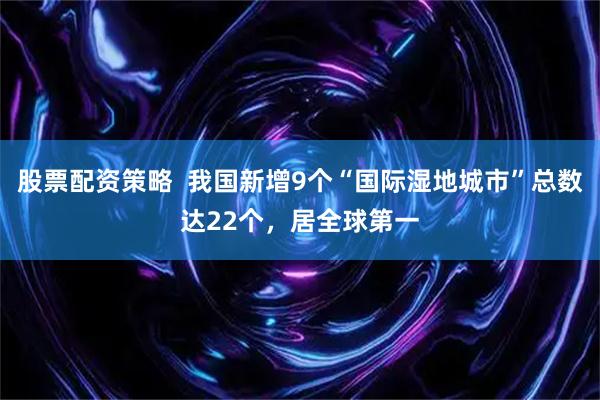 股票配资策略  我国新增9个“国际湿地城市”总数达22个，居全球第一