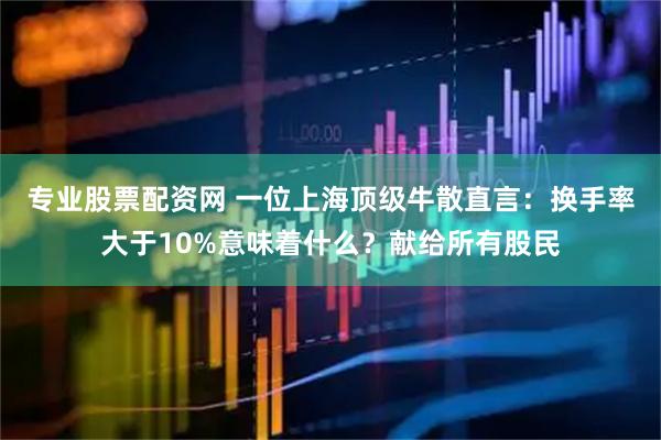 专业股票配资网 一位上海顶级牛散直言：换手率大于10%意味着什么？献给所有股民