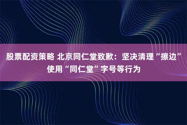 股票配资策略 北京同仁堂致歉：坚决清理“擦边”使用“同仁堂”字号等行为