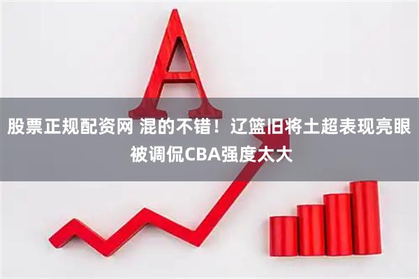 股票正规配资网 混的不错！辽篮旧将土超表现亮眼 被调侃CBA强度太大