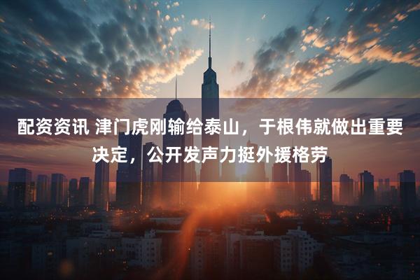 配资资讯 津门虎刚输给泰山，于根伟就做出重要决定，公开发声力挺外援格劳