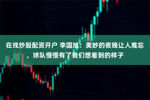 在线炒股配资开户 李国旭：美妙的夜晚让人难忘，球队慢慢有了我们想看到的样子