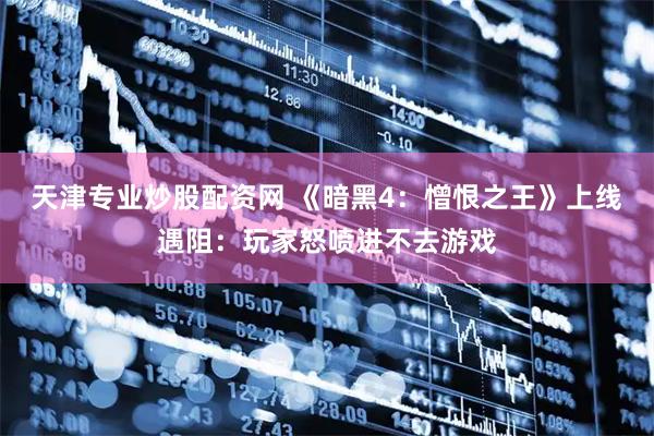 天津专业炒股配资网 《暗黑4：憎恨之王》上线遇阻：玩家怒喷进不去游戏
