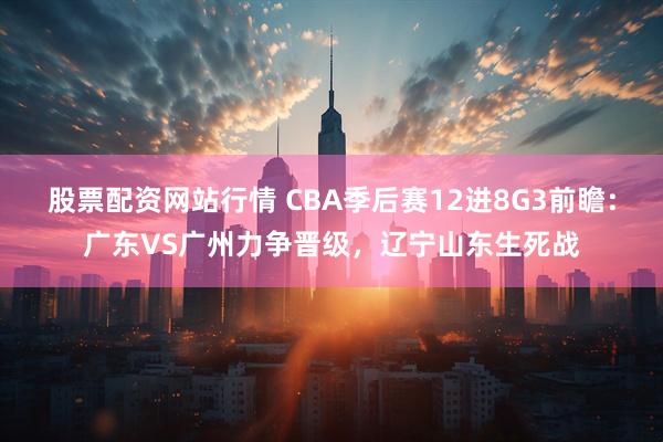 股票配资网站行情 CBA季后赛12进8G3前瞻：广东VS广州力争晋级，辽宁山东生死战
