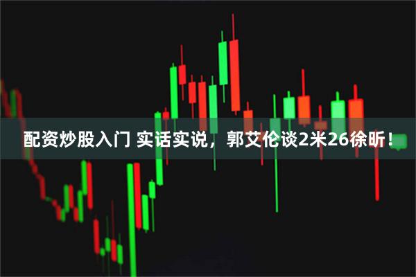 配资炒股入门 实话实说，郭艾伦谈2米26徐昕！