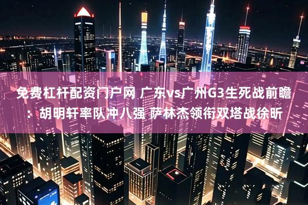 免费杠杆配资门户网 广东vs广州G3生死战前瞻：胡明轩率队冲八强 萨林杰领衔双塔战徐昕