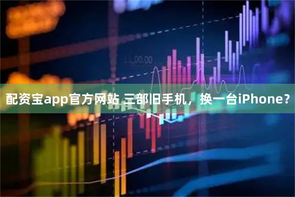 配资宝app官方网站 三部旧手机，换一台iPhone？