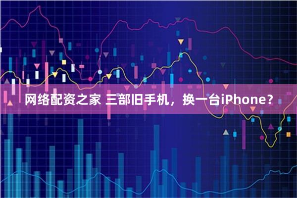网络配资之家 三部旧手机，换一台iPhone？