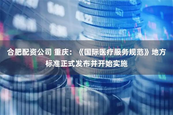 合肥配资公司 重庆：《国际医疗服务规范》地方标准正式发布并开始实施